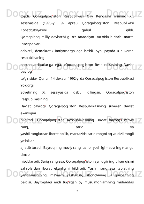 topdi.   Qoraqalpog ‘ iston   Respublikasi   Oliy   Kengashi   o‘zining   XII
sessiyasida   (1993-yil   9-   aprel)   Qoraqalpog‘iston   Respublikasi
Konstitutsiyasini   qabul   qildi.
Qoraqalpoq   milliy   davlatchiligi   o‘z   taraqqiyoti   tarixida   birinchi   marta
insonparvar,
adolatli,   demokratik   imtiyozlarga   ega   bo‘ldi.   Ayni   paytda   u   suveren
respublikaning
barcha   atributlariga   ega.   «Qoraqalpog ‘ iston   Respublikasining   Davlat
bayrog ‘ i
to’g’risida» Qonun 14-dekabr 1992-yilda Qoraqalpog ‘ iston Respublikasi
Yo ‘ qorgi
Sovetining   XI   sessiyasida   qabul   qilingan.   Qoraqalpog ‘ iston
Respublikasining
Davlat   bayrog ‘ i   Qoraqalpog ‘ iston   Respublikasining   suveren   davlat
ekanligini
bildiradi.   Qoraqalpog ‘ iston   Respublikasining   Davlat   bayrog ‘ i   moviy
rang,   sariq   va
yashil ranglardan iborat bo ‘ lib, markazida sariq rangni oq va qizil rangli
yo ‘ laklar
ajratib turadi. Bayroqning moviy rangi bahor yoshligi – suvning mangu
timsoli
hisoblanadi. Sariq rang esa, Qoraqalpog ‘ iston aymog ‘ ining ulkan qismi
sahrolardan   iborat   ekanligini   bildiradi.   Yashil   rang   esa   tabiatning
yangilanishining,   ma’naviy   yasharish,   ishonchining   va   quyoshning
belgisi.   Bayroqdagi   endi   tug ‘ ilgan   oy   musulmonlarnning   muhaddas
8 