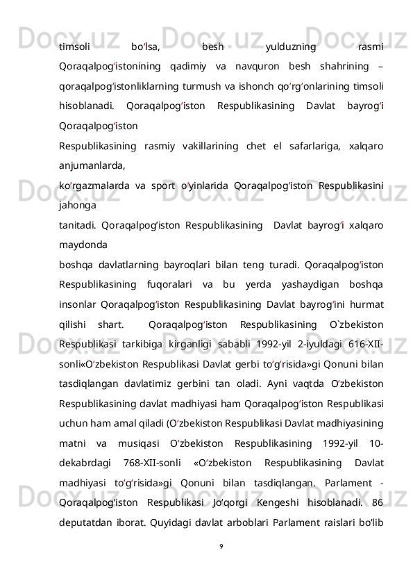 timsoli   bo ‘ lsa,   besh   yulduzning   rasmi
Qoraqalpog ‘ istonining   qadimiy   va   navquron   besh   shahrining   –
qoraqalpog ‘ istonliklarning turmush va ishonch qo ‘ rg ‘ onlarining timsoli
hisoblanadi.   Qoraqalpog ‘ iston   Respublikasining   Davlat   bayrog ‘ i
Qoraqalpog ‘ iston
Respublikasining   rasmiy   vakillarining   chet   el   safarlariga,   xalqaro
anjumanlarda,
ko ‘ rgazmalarda   va   sport   o ‘ yinlarida   Qoraqalpog ‘ iston   Respublikasini
jahonga
tanitadi.   Qoraqalpog’iston   Respublikasining     Davlat   bayrog ‘ i   xalqaro
maydonda
boshqa   davlatlarning   bayroqlari   bilan   teng   turadi.   Qoraqalpog ‘ iston
Respublikasining   fuqoralari   va   bu   yerda   yashaydigan   boshqa
insonlar   Qoraqalpog ‘ iston   Respublikasining   Davlat   bayrog ‘ ini   hurmat
qilishi   shart.     Qoraqalpog ‘ iston   Respublikasining   O`zbekiston
Respublikasi   tarkibiga   kirganligi   sababli   1992-yil   2-iyuldagi   616-XII-
sonli«O ‘ zbekiston   Respublikasi   Davlat   gerbi   to ‘ g ‘ risida»gi   Qonuni   bilan
tasdiqlangan   davlatimiz   gerbini   tan   oladi.   Ayni   vaqtda   O ‘ zbekiston
Respublikasining davlat madhiyasi ham Qoraqalpog ‘ iston   Respublikasi
uchun ham amal qiladi   (O ‘ zbekiston Respublikasi Davlat madhiyasining
matni   va   musiqasi   O ‘ zbekiston   Respublikasining   1992-yil   10-
dekabrdagi   768-XII-sonli   «O ‘ zbekiston   Respublikasining   Davlat
madhiyasi   to ‘ g ‘ risida»gi   Qonuni   bilan   tasdiqlangan.   Parlament   -
Qoraqalpog‘iston   Respublikasi   Jo‘qorgi   Kengeshi   hisoblanadi.   86
deputatdan   iborat.   Quyidagi   davlat   arboblari   Parlament   raislari   bo‘lib
9 