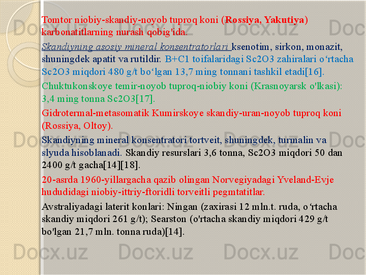 Tomtor niobiy-skandiy-noyob tuproq koni ( Rossiya, Yakutiya ) 
karbonatitlarning nurash qobig'ida. 
Skandiyning asosiy mineral konsentratorlari  ksenotim, sirkon, monazit, 
shuningdek apatit va rutildir.  B+C1 toifalaridagi Sc2O3 zahiralari o rtacha ʻ
Sc2O3 miqdori 480 g/t bo lgan 13,7 ming tonnani tashkil etadi[16].	
ʻ
Chuktukonskoye temir-noyob tuproq-niobiy koni (Krasnoyarsk o'lkasi): 
3,4 ming tonna Sc2O3[17].
Gidrotermal-metasomatik Kumirskoye skandiy-uran-noyob tuproq koni 
(Rossiya, Oltoy). 
Skandiyning mineral konsentratori tortveit, shuningdek, turmalin va 
slyuda hisoblanadi.  Skandiy resurslari 3,6 tonna, Sc2O3 miqdori 50 dan 
2400 g/t gacha[14][18].
20-asrda 1960-yillargacha qazib olingan Norvegiyadagi Yveland-Evje 
hududidagi niobiy-ittriy-ftoridli torveitli pegmtatitlar.
Avstraliyadagi laterit konlari: Ningan (zaxirasi 12 mln.t. ruda, o rtacha 	
ʻ
skandiy miqdori 261 g/t); Searston (o'rtacha skandiy miqdori 429 g/t 
bo'lgan 21,7 mln. tonna ruda)[14].       