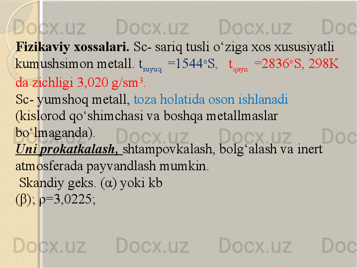 Fizikaviy xossalari.  Sc- sariq tusli о‘ziga xos xususiyatli 
kumushsimon metall.  t
suyuq.  =1544 o
S ,     t
qayn.  =2836 o
S, 298K 
da zichligi 3,020 g/sm 3
. 
Sc- yumshoq metall,  toza holatida oson ishlanadi 
(kislorod qо‘shimchasi va boshqa metallmaslar 
bо‘lmaganda). 
Uni prokatkalash,  shtampovkalash, bolg‘alash va inert 
atmosferada payvandlash mumkin.
 Skandiy geks. (α) yoki kb 
(β); ρ=3,0225;        