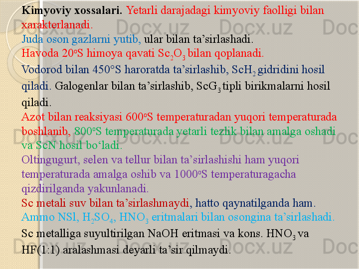 Kimyoviy xossalari.  Yetarli darajadagi kimyoviy faolligi bilan 
xarakterlanadi.  
Juda oson gazlarni yutib,  ular bilan ta’sirlashadi. 
Havoda 20 o
S himoya qavati Sc
2 O
3  bilan qoplanadi. 
Vodorod bilan 450°S haroratda ta’sirlashib, ScH
2  gidridini hosil 
qiladi.  Galogenlar bilan ta’sirlashib, ScG
3  tipli birikmalarni hosil 
qiladi. 
Azot bilan reaksiyasi 600 o
S temperaturadan yuqori temperaturada 
boshlanib,   800 o
S temperaturada yetarli tezlik bilan amalga oshadi 
va ScN hosil bо‘ladi.  
Oltingugurt, selen va tellur bilan ta’sirlashishi ham yuqori 
temperaturada amalga oshib va 1000 o
S temperaturagacha 
qizdirilganda yakunlanadi.
Sc metali suv bilan ta’sirlashmaydi , hatto qaynatilganda ham. 
Ammo NSl, H
2 SO
4 , HNO
3  eritmalari bilan osongina ta’sirlashadi. 
Sc metalliga suyultirilgan NaOH eritmasi va kons. HNO
3  va 
HF(1:1) aralashmasi deyarli ta’sir qilmaydi.       