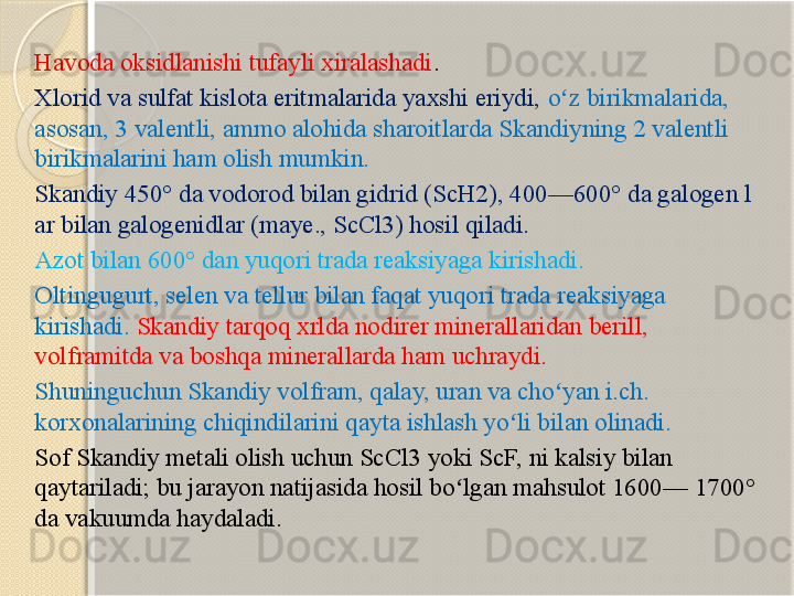 Havoda oksidlanishi tufayli xiralashadi . 
Xlorid va sulfat kislota eritmalarida yaxshi eriydi,  o z birikmalarida, ʻ
asosan, 3 valentli, ammo alohida sharoitlarda Skandiyning 2 valentli 
birikmalarini ham olish mumkin.  
Skandiy 450° da vodorod bilan gidrid (ScH2), 400—600° da galogen l 
ar bilan galogenidlar (maye., ScCl3) hosil qiladi. 
Azot bilan 600° dan yuqori trada reaksiyaga kirishadi. 
Oltingugurt, selen va tellur bilan faqat yuqori trada reaksiyaga 
kirishadi.  Skandiy tarqoq xrlda nodirer minerallaridan berill, 
volframitda va boshqa minerallarda ham uchraydi. 
Shuninguchun Skandiy volfram, qalay, uran va cho yan i.ch. 
ʻ
korxonalarining chiqindilarini qayta ishlash yo li bilan olinadi. 	
ʻ
Sof Skandiy metali olish uchun ScCl3 yoki ScF, ni kalsiy bilan 
qaytariladi; bu jarayon natijasida hosil bo lgan mahsulot 1600— 1700° 	
ʻ
da vakuumda haydaladi.        