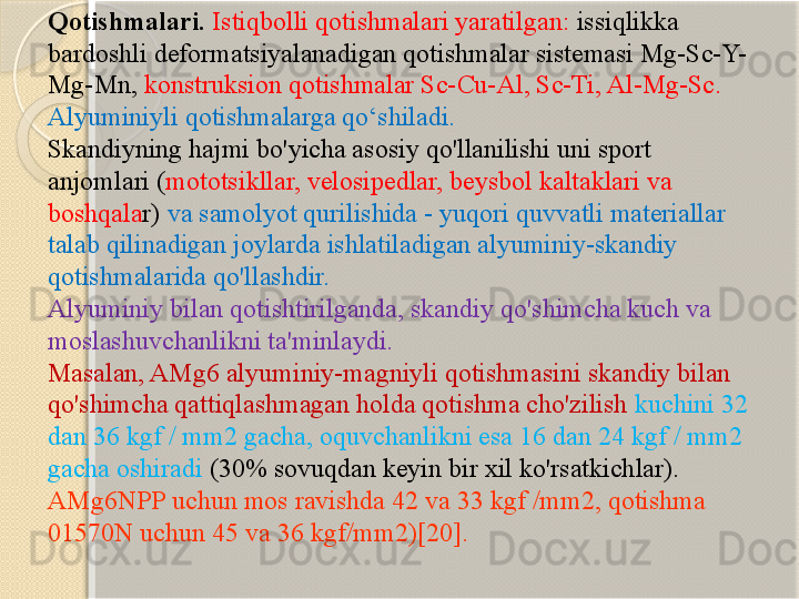 Qotishmalari.  Istiqbolli qotishmalari yaratilgan:  issiqlikka 
bardoshli deformatsiyalanadigan qotishmalar sistemasi Mg-Sc-Y-
Mg-Mn,  konstruksion qotishmalar Sc-Cu-Al, Sc-Ti, Al-Mg-Sc. 
Alyuminiyli qotishmalarga qо‘shiladi.  
Skandiyning hajmi bo'yicha asosiy qo'llanilishi uni sport 
anjomlari ( mototsikllar, velosipedlar, beysbol kaltaklari va 
boshqala r)  va samolyot qurilishida - yuqori quvvatli materiallar 
talab qilinadigan joylarda ishlatiladigan alyuminiy-skandiy 
qotishmalarida qo'llashdir. 
Alyuminiy bilan qotishtirilganda, skandiy qo'shimcha kuch va 
moslashuvchanlikni ta'minlaydi.
Masalan, AMg6 alyuminiy-magniyli qotishmasini skandiy bilan 
qo'shimcha qattiqlashmagan holda qotishma cho'zilish  kuchini 32 
dan 36 kgf / mm2 gacha, oquvchanlikni esa 16 dan 24 kgf / mm2 
gacha oshiradi  (30% sovuqdan keyin bir xil ko'rsatkichlar). 
AMg6NPP uchun mos ravishda 42 va 33 kgf /mm2, qotishma 
01570N uchun 45 va 36 kgf/mm2)[20].        