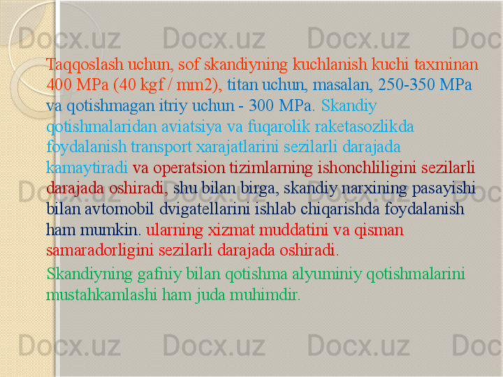 Taqqoslash uchun, sof skandiyning kuchlanish kuchi taxminan 
400 MPa (40 kgf / mm2),  titan uchun, masalan, 250-350 MPa 
va qotishmagan itriy uchun - 300 MPa.  Skandiy 
qotishmalaridan aviatsiya va fuqarolik raketasozlikda 
foydalanish transport xarajatlarini sezilarli darajada 
kamaytiradi  va operatsion tizimlarning ishonchliligini sezilarli 
darajada oshiradi,  shu bilan birga, skandiy narxining pasayishi 
bilan avtomobil dvigatellarini ishlab chiqarishda foydalanish 
ham mumkin.   ularning xizmat muddatini va qisman 
samaradorligini sezilarli darajada oshiradi. 
Skandiyning gafniy bilan qotishma alyuminiy qotishmalarini 
mustahkamlashi ham juda muhimdir.       