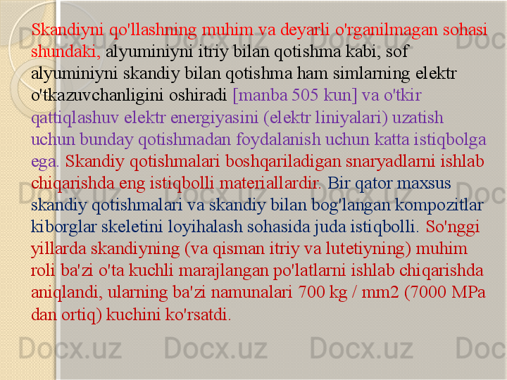 Skandiyni qo'llashning muhim va deyarli o'rganilmagan sohasi 
shundaki,  alyuminiyni itriy bilan qotishma kabi, sof 
alyuminiyni skandiy bilan qotishma ham simlarning elektr 
o'tkazuvchanligini oshiradi   [manba 505 kun] va o'tkir 
qattiqlashuv elektr energiyasini (elektr liniyalari) uzatish 
uchun bunday qotishmadan foydalanish uchun katta istiqbolga 
ega.  Skandiy qotishmalari boshqariladigan snaryadlarni ishlab 
chiqarishda eng istiqbolli materiallardir.   Bir qator maxsus 
skandiy qotishmalari va skandiy bilan bog'langan kompozitlar 
kiborglar skeletini loyihalash sohasida juda istiqbolli.  So'nggi 
yillarda skandiyning (va qisman itriy va lutetiyning) muhim 
roli ba'zi o'ta kuchli marajlangan po'latlarni ishlab chiqarishda 
aniqlandi, ularning ba'zi namunalari 700 kg / mm2 (7000 MPa 
dan ortiq) kuchini ko'rsatdi.       