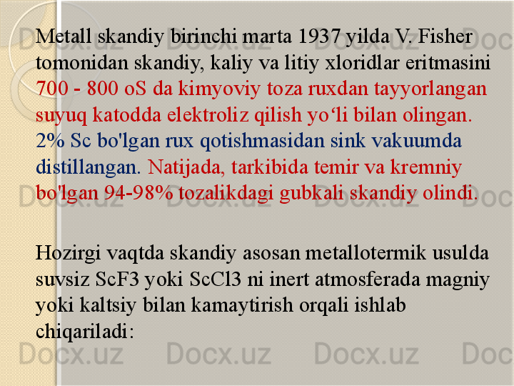 Metall skandiy birinchi marta 1937 yilda V. Fisher 
tomonidan skandiy, kaliy va litiy xloridlar eritmasini 
700 - 800 oS da kimyoviy toza ruxdan tayyorlangan 
suyuq katodda elektroliz qilish yo li bilan olingan. ʻ
2% Sc bo'lgan rux qotishmasidan sink vakuumda 
distillangan.   Natijada, tarkibida temir va kremniy 
bo'lgan 94-98% tozalikdagi gubkali skandiy olindi.
Hozirgi vaqtda skandiy asosan metallotermik usulda 
suvsiz ScF3 yoki ScCl3 ni inert atmosferada magniy 
yoki kaltsiy bilan kamaytirish orqali ishlab 
chiqariladi:       