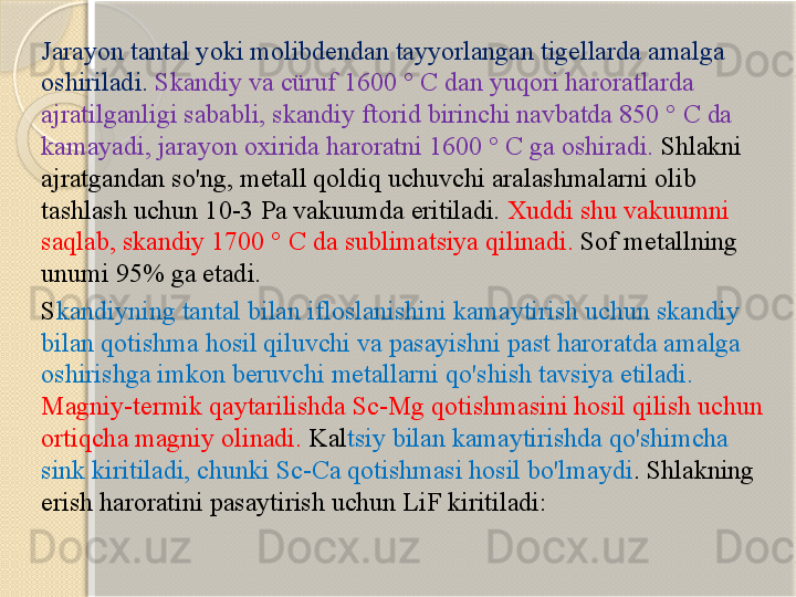 Jarayon tantal yoki molibdendan tayyorlangan tigellarda amalga 
oshiriladi.  Skandiy va cüruf 1600 ° C dan yuqori haroratlarda 
ajratilganligi sababli, skandiy ftorid birinchi navbatda 850 ° C da 
kamayadi, jarayon oxirida haroratni 1600 ° C ga oshiradi.  Shlakni 
ajratgandan so'ng, metall qoldiq uchuvchi aralashmalarni olib 
tashlash uchun 10-3 Pa vakuumda eritiladi.  Xuddi shu vakuumni 
saqlab, skandiy 1700 ° C da sublimatsiya qilinadi.  Sof metallning 
unumi 95% ga etadi. 
S kandiyning tantal bilan ifloslanishini kamaytirish uchun skandiy 
bilan qotishma hosil qiluvchi va pasayishni past haroratda amalga 
oshirishga imkon beruvchi metallarni qo'shish tavsiya etiladi. 
Magniy-termik qaytarilishda Sc-Mg qotishmasini hosil qilish uchun 
ortiqcha magniy olinadi.  Kal tsiy bilan kamaytirishda qo'shimcha 
sink kiritiladi, chunki Sc-Ca qotishmasi hosil bo'lmaydi . Shlakning 
erish haroratini pasaytirish uchun LiF kiritiladi:       