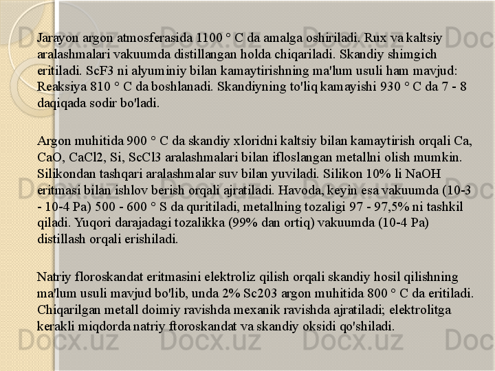 Jarayon argon atmosferasida 1100 ° C da amalga oshiriladi. Rux va kaltsiy 
aralashmalari vakuumda distillangan holda chiqariladi. Skandiy shimgich 
eritiladi. ScF3 ni alyuminiy bilan kamaytirishning ma'lum usuli ham mavjud: 
Reaksiya 810 ° C da boshlanadi. Skandiyning to'liq kamayishi 930 ° C da 7 - 8 
daqiqada sodir bo'ladi.
Argon muhitida 900 ° C da skandiy xloridni kaltsiy bilan kamaytirish orqali Ca, 
CaO, CaCl2, Si, ScCl3 aralashmalari bilan ifloslangan metallni olish mumkin. 
Silikondan tashqari aralashmalar suv bilan yuviladi. Silikon 10% li NaOH 
eritmasi bilan ishlov berish orqali ajratiladi. Havoda, keyin esa vakuumda (10-3 
- 10-4 Pa) 500 - 600 ° S da quritiladi, metallning tozaligi 97 - 97,5% ni tashkil 
qiladi. Yuqori darajadagi tozalikka (99% dan ortiq) vakuumda (10-4 Pa) 
distillash orqali erishiladi.
Natriy floroskandat eritmasini elektroliz qilish orqali skandiy hosil qilishning 
ma'lum usuli mavjud bo'lib, unda 2% Sc203 argon muhitida 800 ° C da eritiladi. 
Chiqarilgan metall doimiy ravishda mexanik ravishda ajratiladi; elektrolitga 
kerakli miqdorda natriy ftoroskandat va skandiy oksidi qo'shiladi.       