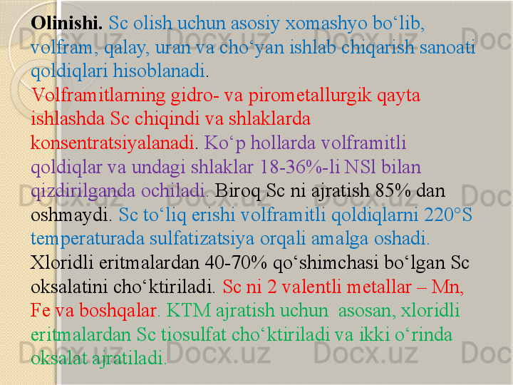 Olinishi.  Sc olish uchun asosiy xomashyo bо‘lib, 
volfram, qalay, uran va chо‘yan ishlab chiqarish sanoati 
qoldiqlari hisoblanadi .
V olframit larning g idro-  va  pirometallurgi k qayta 
ishlashda  Sc  chiqindi va shlaklarda 
konsentr atsiyalanadi .  Kо‘p hollarda  volframit li 
qoldiqlar va undagi  shlak lar  18-36%- li  NSl  bilan 
qizdirilganda ochiladi .  Biroq  Sc  ni ajratish  85%  dan 
oshmaydi .  Sc  tо‘liq erishi  volframit li qoldiqlarni  220°S 
temperaturada sulfatizatsi ya orqali amalga oshadi . 
Xloridli eritmalardan 40-70% qо‘shimchasi bо‘lgan Sc 
oksalatini chо‘ktiriladi.  Sc ni 2 valentli metallar – Mn, 
Fe va boshqalar . KTM ajratish uchun  asosan, xloridli 
eritmalardan Sc tiosulfat chо‘ktiriladi va ikki о‘rinda 
oksalat ajratiladi.       