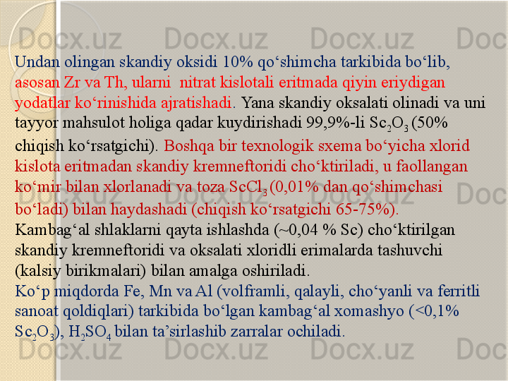 Undan olingan skandiy oksidi 10% qо‘shimcha tarkibida bо‘lib, 
asosan Zr va Th, ularni  nitrat kislotali eritmada qiyin eriydigan 
yodatlar kо‘rinishida ajratishadi .  Yana skandiy oksalati olinadi va uni 
tayyor mahsulot holiga qadar kuydirishadi 99,9%-li Sc
2 O
3  (50% 
chiqish kо‘rsatgichi).   Boshqa bir texnologik sxema bо‘yicha xlorid 
kislota eritmadan skandiy kremneftoridi chо‘ktiriladi, u faollangan 
kо‘mir bilan xlorlanadi va toza ScCl
3  (0,01% dan qо‘shimchasi 
bо‘ladi) bilan haydashadi (chiqish kо‘rsatgichi 65-75%). 
Kambag‘al shlaklarni qayta ishlashda (~0,04 % Sc) chо‘ktirilgan 
skandiy kremneftoridi va oksalati xloridli erimalarda tashuvchi 
(kalsiy birikmalari) bilan amalga oshiriladi. 
Kо‘p miqdorda Fe, Mn va Al (volframli, qalayli, chо‘yanli va ferritli 
sanoat qoldiqlari) tarkibida bо‘lgan kambag‘al xomashyo ( 0,1% ˂
Sc
2 O
3 ), H
2 SO
4  bilan ta’sirlashib zarralar ochiladi.       