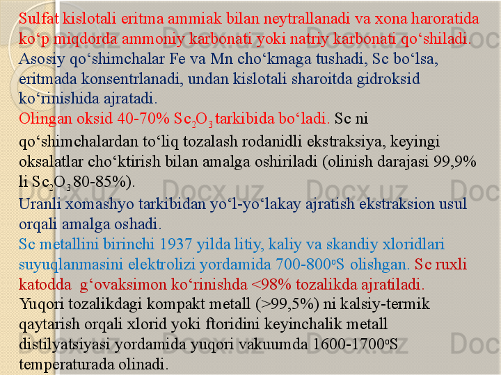 Sulfat kislotali eritma ammiak bilan neytrallanadi va xona haroratida 
kо‘p miqdorda ammoniy karbonati yoki natriy karbonati qо‘shiladi. 
Asosiy qо‘shimchalar Fe va Mn chо‘kmaga tushadi, Sc bо‘lsa, 
eritmada konsentrlanadi, undan kislotali sharoitda gidroksid 
kо‘rinishida ajratadi. 
Olingan oksid 40-70% Sc
2 O
3  tarkibida bо‘ladi.  Sc ni 
qо‘shimchalardan tо‘liq tozalash rodanidli ekstraksiya, keyingi 
oksalatlar chо‘ktirish bilan amalga oshiriladi (olinish darajasi 99,9% 
li Sc
2 O
3  80-85%). 
Uranli xomashyo tarkibidan yо‘l-yо‘lakay ajratish ekstraksion usul 
orqali amalga oshadi. 
Sc metallini birinchi 1937 yilda litiy, kaliy va skandiy xloridlari 
suyuqlanmasini elektrolizi yordamida 700-800 o
S olishgan.  Sc ruxli 
katodda  g‘ovaksimon kо‘rinishda <98% tozalikda ajratiladi. 
Yuqori tozalikdagi kompakt metall (>99,5%) ni kalsiy-termik 
qaytarish orqali xlorid yoki ftoridini keyinchalik metall 
distilyatsiyasi yordamida yuqori vakuumda 1600-1700 o
S 
temperaturada olinadi.       