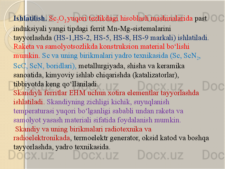 Ishlatilish.  Sc
2 O
3  yuqori tezlikdagi hisoblash mashinalarida  past 
induksiyali yangi tipdagi ferrit Mn-Mg-sistemalarini 
tayyorlashda  (HS-1,HS-2, HS-5, HS-8, HS-9 markali) ishlatiladi. 
Raketa va samolyotsozlikda konstruksion material bо‘lishi 
mumkin.   Sc va uning birikmalari yadro texnikasida (Sc, ScN
2 , 
ScC, ScN, boridlari),   metallurgiyada, shisha va keramika 
sanoatida, kimyoviy ishlab chiqarishda (katalizatorlar), 
tibbiyotda keng qо‘llaniladi.  
Skandiyli ferritlar EHM uchun xotira elementlar tayyorlashda 
ishlatiladi.  Skandiyning zichligi kichik, suyuqlanish 
temperaturasi yuqori bo lganligi sababli undan raketa va ʻ
samolyot yasash materiali sifatida foydalanish mumkin.
  Skandiy va uning birikmalari radiotexnika va 
radioelektronikada , termoelektr generator, oksid katod va boshqa 
tayyorlashda, yadro texnikasida.       