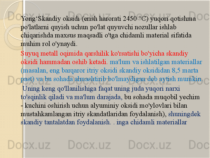 Yong‘Skandiy oksidi (erish harorati 2450 °C) yuqori qotishma 
po'latlarni quyish uchun po'lat quyuvchi nozullar ishlab 
chiqarishda maxsus maqsadli o'tga chidamli material sifatida 
muhim rol o'ynaydi.
Suyuq metall oqimida qarshilik ko'rsatishi bo'yicha skandiy 
oksidi hammadan oshib ketadi.  ma'lum va ishlatilgan materiallar 
(masalan, eng barqaror itriy oksidi skandiy oksididan 8,5 marta 
past) va bu sohada almashtirib bo'lmaydigan deb aytish mumkin.
  Uning keng qo'llanilishiga faqat uning juda yuqori narxi 
to'sqinlik qiladi va ma'lum darajada,  bu sohada muqobil yechim 
- kuchini oshirish uchun alyuminiy oksidi mo'ylovlari bilan 
mustahkamlangan itriy skandatlaridan foydalanish),  shuningdek 
skandiy tantalatdan foydalanish. . inga chidamli materiallar       