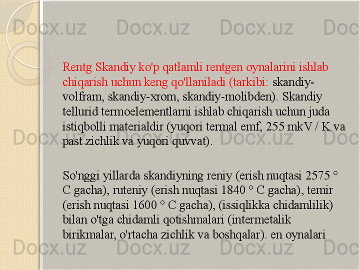 Rentg Skandiy ko'p qatlamli rentgen oynalarini ishlab 
chiqarish uchun keng qo'llaniladi (tarkibi:  skandiy-
volfram, skandiy-xrom, skandiy-molibden). Skandiy 
tellurid termoelementlarni ishlab chiqarish uchun juda 
istiqbolli materialdir (yuqori termal emf, 255 mkV / K va 
past zichlik va yuqori quvvat).
So'nggi yillarda skandiyning reniy (erish nuqtasi 2575 ° 
C gacha), ruteniy (erish nuqtasi 1840 ° C gacha), temir 
(erish nuqtasi 1600 ° C gacha), (issiqlikka chidamlilik) 
bilan o'tga chidamli qotishmalari (intermetalik 
birikmalar, o'rtacha zichlik va boshqalar). en oynalari       