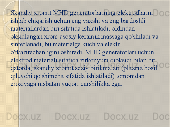 Skandiy xromit MHD generatorlarining elektrodlarini 
ishlab chiqarish uchun eng yaxshi va eng bardoshli 
materiallardan biri sifatida ishlatiladi; oldindan 
oksidlangan xrom asosiy keramik massaga qo'shiladi va 
sinterlanadi, bu materialga kuch va elektr 
o'tkazuvchanligini oshiradi. MHD generatorlari uchun 
elektrod materiali sifatida zirkonyum dioksidi bilan bir 
qatorda, skandiy xromit seziy birikmalari (plazma hosil 
qiluvchi qo'shimcha sifatida ishlatiladi) tomonidan 
eroziyaga nisbatan yuqori qarshilikka ega.       