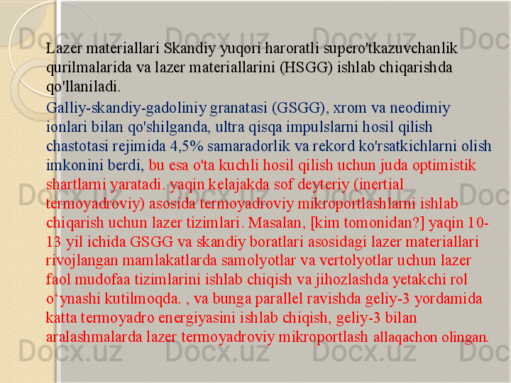 Lazer materiallari Skandiy yuqori haroratli supero'tkazuvchanlik 
qurilmalarida va lazer materiallarini (HSGG) ishlab chiqarishda 
qo'llaniladi.  
Galliy-skandiy-gadoliniy granatasi (GSGG), xrom va neodimiy 
ionlari bilan qo'shilganda, ultra qisqa impulslarni hosil qilish 
chastotasi rejimida 4,5% samaradorlik va rekord ko'rsatkichlarni olish 
imkonini berdi,  bu esa o'ta kuchli hosil qilish uchun juda optimistik 
shartlarni yaratadi. yaqin kelajakda sof deyteriy (inertial 
termoyadroviy) asosida termoyadroviy mikroportlashlarni ishlab 
chiqarish uchun lazer tizimlari. Masalan, [kim tomonidan?] yaqin 10-
13 yil ichida GSGG va skandiy boratlari asosidagi lazer materiallari 
rivojlangan mamlakatlarda samolyotlar va vertolyotlar uchun lazer 
faol mudofaa tizimlarini ishlab chiqish va jihozlashda yetakchi rol 
o‘ynashi kutilmoqda. , va bunga parallel ravishda geliy-3 yordamida 
katta termoyadro energiyasini ishlab chiqish, geliy-3 bilan 
aralashmalarda lazer termoyadroviy mikroportlash  allaqachon olingan.       