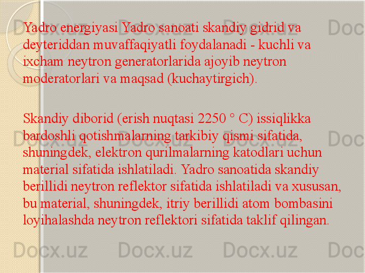 Yadro energiyasi Yadro sanoati skandiy gidrid va 
deyteriddan muvaffaqiyatli foydalanadi - kuchli va 
ixcham neytron generatorlarida ajoyib neytron 
moderatorlari va maqsad (kuchaytirgich).
Skandiy diborid (erish nuqtasi 2250 ° C) issiqlikka 
bardoshli qotishmalarning tarkibiy qismi sifatida, 
shuningdek, elektron qurilmalarning katodlari uchun 
material sifatida ishlatiladi. Yadro sanoatida skandiy 
berillidi neytron reflektor sifatida ishlatiladi va xususan, 
bu material, shuningdek, itriy berillidi atom bombasini 
loyihalashda neytron reflektori sifatida taklif qilingan.       