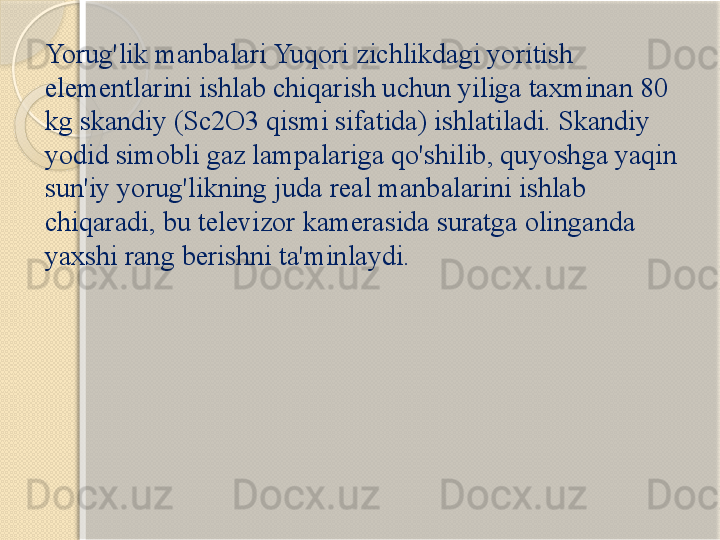 Yorug'lik manbalari Yuqori zichlikdagi yoritish 
elementlarini ishlab chiqarish uchun yiliga taxminan 80 
kg skandiy (Sc2O3 qismi sifatida) ishlatiladi. Skandiy 
yodid simobli gaz lampalariga qo'shilib, quyoshga yaqin 
sun'iy yorug'likning juda real manbalarini ishlab 
chiqaradi, bu televizor kamerasida suratga olinganda 
yaxshi rang berishni ta'minlaydi.       