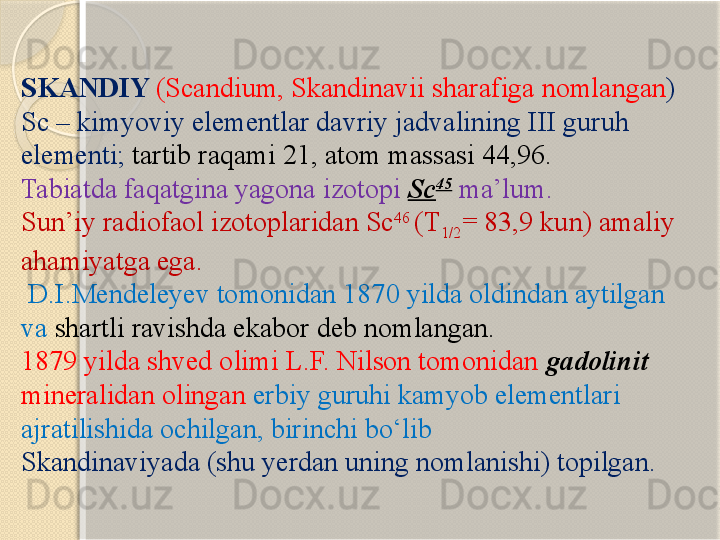 SKANDIY  (Scandium, Skandinavii  sharafiga nomlangan ) 
Sc –  kimyoviy elementlar davriy jadvalining  III  guruh 
elementi ;  tartib raqami  21, atom massa si  44,96. 
Tabiatda faqatgina yagona izotopi  Sc 45
  ma’lum . 
Sun’iy radiofaol izotoplaridan Sc 46 
(T
1/ 2 = 83,9 kun) amaliy 
ahamiyatga ega. 
  D.I.Mendeleyev tomonidan 1870 yilda oldindan aytilgan 
va  shartli ravishda ekabor deb nomlangan. 
1879 yilda shved olimi L.F. Nilson tomonidan  gadolinit  
mineralidan olingan  erbiy guruhi kamyob elementlari 
ajratilishida ochilgan, birinchi bо‘lib 
Skandinaviyada (shu yerdan uning nomlanishi) topilgan.       