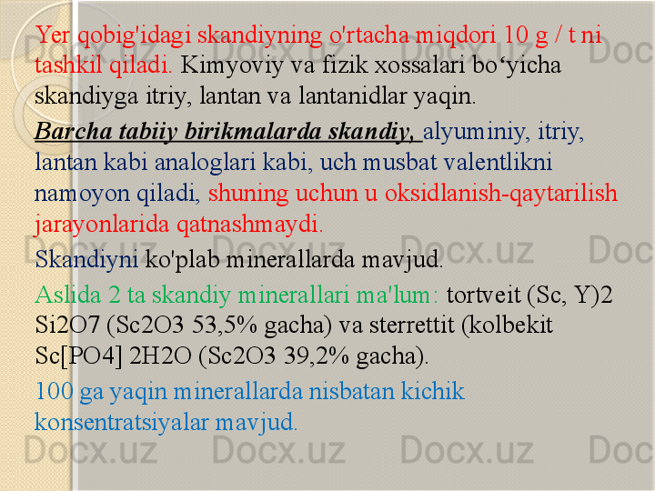 Yer qobig'idagi skandiyning o'rtacha miqdori 10 g / t ni 
tashkil qiladi.  Kimyoviy va fizik xossalari bo yicha ʻ
skandiyga itriy, lantan va lantanidlar yaqin. 
Barcha tabiiy birikmalarda skandiy,  alyuminiy, itriy, 
lantan kabi analoglari kabi, uch musbat valentlikni 
namoyon qiladi,  shuning uchun u oksidlanish-qaytarilish 
jarayonlarida qatnashmaydi.  
Skandiyni  ko'plab minerallarda mavjud. 
Aslida 2 ta skandiy minerallari ma'lum:  tortveit (Sc, Y)2 
Si2O7 (Sc2O3 53,5% gacha) va sterrettit (kolbekit 
Sc[PO4] 2H2O (Sc2O3 39,2% gacha).
100 ga yaqin minerallarda nisbatan kichik 
konsentratsiyalar mavjud.	
        