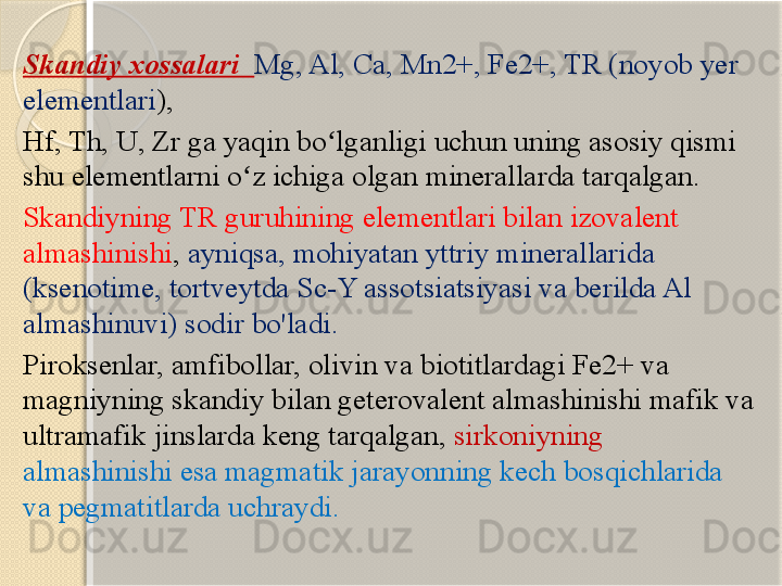 Skandiy xossalari   Mg, Al, Ca, Mn2+, Fe2+, TR (noyob yer 
elementlari ), 
Hf, Th, U, Zr ga yaqin bo lganligi uchun uning asosiy qismi ʻ
shu elementlarni o z ichiga olgan minerallarda tarqalgan. 	
ʻ
Skandiyning TR guruhining elementlari bilan izovalent 
almashinishi ,  ayniqsa, mohiyatan yttriy minerallarida 
(ksenotime, tortveytda Sc-Y assotsiatsiyasi va berilda Al 
almashinuvi) sodir bo'ladi. 
Piroksenlar, amfibollar, olivin va biotitlardagi Fe2+ va 
magniyning skandiy bilan geterovalent almashinishi mafik va 
ultramafik jinslarda keng tarqalgan,  sirkoniyning 
almashinishi esa magmatik jarayonning kech bosqichlarida 
va pegmatitlarda uchraydi.       