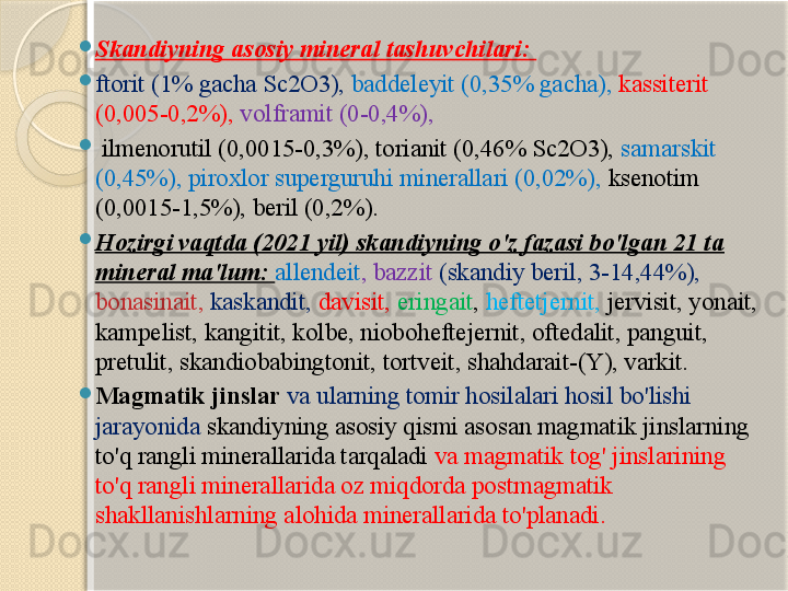 
Skandiyning asosiy mineral tashuvchilari: 

ftorit (1% gacha Sc2O3),  baddeleyit (0,35% gacha),  kassiterit 
(0,005-0,2%),  volframit (0-0,4%),

  ilmenorutil (0,0015-0,3%), torianit (0,46% Sc2O3),  samarskit 
(0,45%), piroxlor superguruhi minerallari (0,02%),  ksenotim 
(0,0015-1,5%), beril (0,2%). 

Hozirgi vaqtda (2021 yil) skandiyning o'z fazasi bo'lgan 21 ta 
mineral ma'lum:  allendeit , bazzit  (skandiy beril, 3-14,44%), 
bonasinait,   kaskandit,   davisit,   eringait ,  heftetjernit,  jervisit, yonait, 
kampelist, kangitit, kolbe, nioboheftejernit, oftedalit, panguit, 
pretulit, skandiobabingtonit, tortveit, shahdarait-(Y), varkit. 

Magmatik jinslar  va ularning tomir hosilalari hosil bo'lishi 
jarayonida  skandiyning asosiy qismi asosan magmatik jinslarning 
to'q rangli minerallarida tarqaladi  va magmatik tog' jinslarining 
to'q rangli minerallarida oz miqdorda postmagmatik 
shakllanishlarning alohida minerallarida to'planadi.        