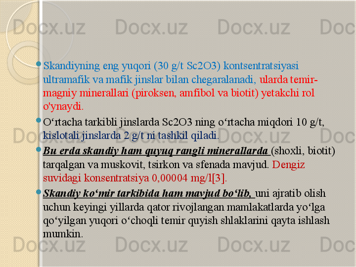 
Skandiyning eng yuqori (30 g/t Sc2O3) kontsentratsiyasi 
ultramafik va mafik jinslar bilan chegaralanadi,  ularda temir-
magniy minerallari (piroksen, amfibol va biotit) yetakchi rol 
o'ynaydi.  

O rtacha tarkibli jinslarda Sc2O3 ning o rtacha miqdori 10 g/t, ʻ ʻ
kislotali jinslarda 2 g/t ni tashkil qiladi.  

Bu erda skandiy ham quyuq rangli minerallarda  (shoxli, biotit) 
tarqalgan va muskovit, tsirkon va sfenada mavjud.  Dengiz 
suvidagi konsentratsiya 0,00004 mg/l[3]. 

Skandiy ko mir tarkibida ham mavjud bo lib, 	
ʻ ʻ uni ajratib olish 
uchun keyingi yillarda qator rivojlangan mamlakatlarda yo lga 	
ʻ
qo yilgan yuqori o choqli temir quyish shlaklarini qayta ishlash 	
ʻ ʻ
mumkin.       