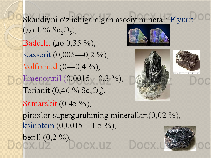 Skandiyni o'z ichiga olgan asosiy mineral:  Flyurit  
(до 1 % Sc
2 O
3 ),   
Baddilit  (до 0,35 %), 
Kasserit   (0,005—0,2 %), 
Volframid   (0—0,4 %), 
Ilmenorutil  ( 0,0015—0,3 %), 
Torianit  (0,46 % Sc
2 O
3 ), 
Samarskit  (0,45 %), 
piroxlor superguruhining minerallari (0,02 %), 
ksinotem  (0,0015—1,5 %),   
berill  (0,2 %).       