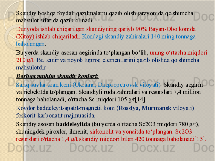 Skandiy boshqa foydali qazilmalarni qazib olish jarayonida qo'shimcha 
mahsulot sifatida qazib olinadi.
Dunyoda ishlab chiqarilgan skandiyning qariyb 90% Bayan-Obo konida 
(Xitoy) ishlab chiqariladi.  Kondagi skandiy zahiralari 140 ming tonnaga 
baholangan .
Bu yerda skandiy asosan aegirinda to plangan bo lib, ʻ ʻ uning o rtacha miqdori 	ʻ
210 g/t.  Bu temir va noyob tuproq elementlarini qazib olishda qo'shimcha 
mahsulotdir.
Boshqa muhim skandiy konlari:
Sariq suvlar uran koni (Ukraina, Dnepropetrovsk viloyati).  Skandiy aegirin 
va riebekitda to'plangan. Skandiyli ruda zahiralari va resurslari 7,4 million 
tonnaga baholanadi, o'rtacha Sc miqdori 105 g/t[14].
Kovdor baddeleyit-apatit-magnetit koni ( Rossiya, Murmansk  viloyati) 
foskorit-karbonatit majmuasida. 
Skandiy asosan  baddeleyitda  (bu yerda o rtacha Sc2O3 miqdori 780 g/t), 	
ʻ
shuningdek piroxlor, ilmenit,  sirkonolit va yonaitda to plangan. Sc2O3 	
ʻ
resurslari o'rtacha 1,4 g/t skandiy miqdori bilan 420 tonnaga baholanadi[15].       