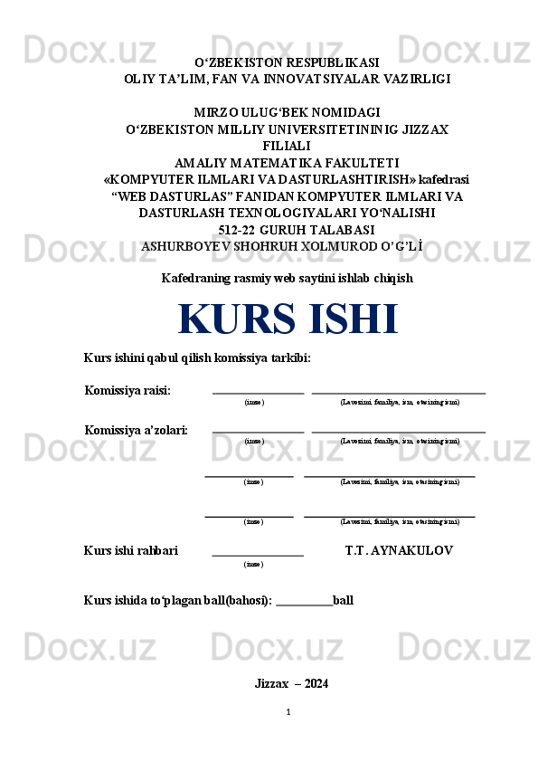 O ZBEKISTONʻ   RESPUBLIKASI
OLIY   TA LIM,	
ʼ   FAN   VA   INNOVATSIYALAR   VAZIRLIGI
MIRZO   ULUG‘BEK   NOMIDAGI
O ZBEKISTON	
ʻ   MILLIY   UNIVERSITETININIG   JIZZAX
FILIALI
AMALIY   MATEMATIKA   FAKULTETI
«KOMPYUTER ILMLARI VA DASTURLASHTIRISH» kafedrasi
“WEB DASTURLAS” FANIDAN KOMPYUTER   ILMLARI   VA
DASTURLASH   TEXNOLOGIYALARI  YO NALISHI	
ʻ
512-22   GURUH TALABASI 
ASHURBOYEV SHOHRUH XOLMUROD O’G’Lİ
Kafedraning rasmiy web saytini ishlab chiqish
KURS  ISHI
Kurs   ishini   qabul   qilish   komissiya  tarkibi:
Komissiya  raisi:                                   
(imzo)                                                             
(Lavozimi,   familiya,   ism,   otasining   ismi)
Komissiya   a’zolari:                                   
(imzo)                                                             
(Lavozimi,   familiya,   ism,   otasining   ismi)
(imzo) (Lavozimi,   familiya,   ism,   otasining   ismi)
(imzo) (Lavozimi,   familiya,   ism,   otasining   ismi)
Kurs   ishi   rahbari                              T.T. AYNAKULOV
(imzo)
Kurs ishida to plagan ball(bahosi): 	
ʻ                    ball
Jizzax   –   2024
1 