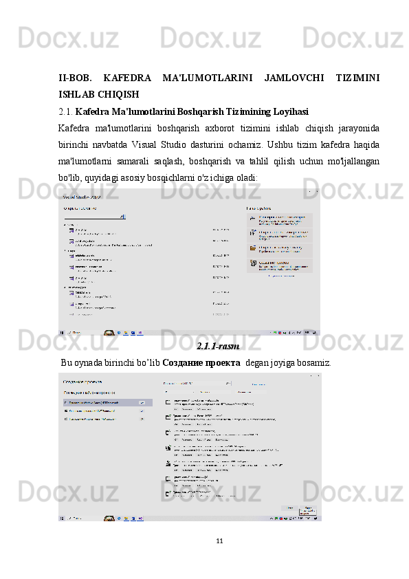 II-BOB.   KAFEDRA   MA'LUMOTLARINI   JAMLOVCHI   TIZIMINI
ISHLAB CHIQISH
2.1.  Kafedra Ma'lumotlarini Boshqarish Tizimining Loyihasi
Kafedra   ma'lumotlarini   boshqarish   axborot   tizimini   ishlab   chiqish   jarayonida
birinchi   navbatda   Visual   Studio   dasturini   ochamiz.   Ushbu   tizim   kafedra   haqida
ma'lumotlarni   samarali   saqlash,   boshqarish   va   tahlil   qilish   uchun   mo'ljallangan
bo'lib, quyidagi asosiy bosqichlarni o'z ichiga oladi:
2.1.1-rasm .
 Bu oynada birinchi bo’lib  Создание проекта   degan joyiga bosamiz.
11 