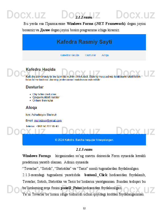 2.1.2-rasm.
  Bu   yerda   esa   Приложение   Windows   Forms   (.NET   Framework)   degan   joyini
bosamiz va  Далее  degan joyini bosim pragramma ichiga kiramiz.
2.1.3-rasm
Windows   Form ga       kirganimdan   so’ng   mavzu   doirasida   Form   oynasida   kerakli
praektimni yaratib olaman.  Admin oynasida 
“Tovarlar”, “Sotish”, “Statistika” va “Tarix” nomli tugmalardan foydalanilgan.
2.1.3-rasmdagi   tugmalarni   yaratishda     button1_Click   hodisasidan   foydalanib,
Tovarlar, Sotish, Statistika va Tarix bo’limlarini yaratganman. Bundan tashqari bu
bo’limlarning orqa fonini  panel1_Paint  hodisasidan foydalanilgan. 
Ya’ni Tovarlar bo’limini ishga tushurish uchun quyidagi koddan foydalanganman.
12 