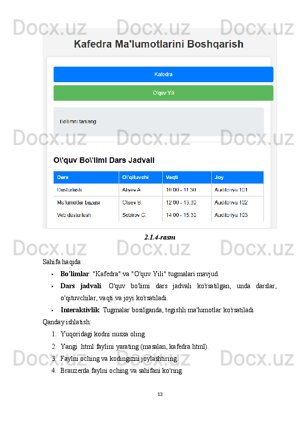 2.1.4-rasm
Sahifa haqida:
 Bo'limlar : "Kafedra" va "O'quv Yili" tugmalari mavjud.
 Dars   jadvali :   O'quv   bo'limi   dars   jadvali   ko'rsatilgan,   unda   darslar,
o'qituvchilar, vaqti va joyi ko'rsatiladi.
 Interaktivlik : Tugmalar bosilganda, tegishli ma'lumotlar ko'rsatiladi.
Qanday ishlatish:
1. Yuqoridagi kodni nusxa oling.
2. Yangi .html faylini yarating (masalan, kafedra.html).
3. Faylni oching va kodingizni joylashtiring.
4. Brauzerda faylni oching va sahifani ko'ring.
13 