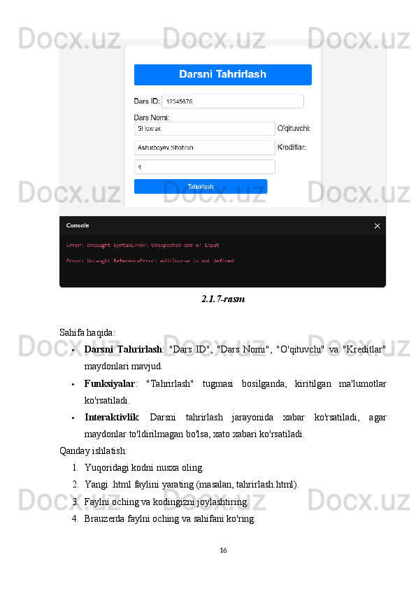 2.1.7-rasm
Sahifa haqida:
 Darsni   Tahrirlash :   "Dars   ID",   "Dars   Nomi",   "O'qituvchi"   va   "Kreditlar"
maydonlari mavjud.
 Funksiyalar :   "Tahrirlash"   tugmasi   bosilganda,   kiritilgan   ma'lumotlar
ko'rsatiladi.
 Interaktivlik :   Darsni   tahrirlash   jarayonida   xabar   ko'rsatiladi,   agar
maydonlar to'ldirilmagan bo'lsa, xato xabari ko'rsatiladi.
Qanday ishlatish:
1. Yuqoridagi kodni nusxa oling.
2. Yangi .html faylini yarating (masalan, tahrirlash.html).
3. Faylni oching va kodingizni joylashtiring.
4. Brauzerda faylni oching va sahifani ko'ring.
16 