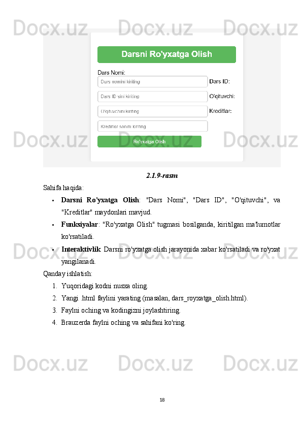 2.1.9-rasm
Sahifa haqida:
 Darsni   Ro'yxatga   Olish :   "Dars   Nomi",   "Dars   ID",   "O'qituvchi",   va
"Kreditlar" maydonlari mavjud.
 Funksiyalar :   "Ro'yxatga   Olish"   tugmasi   bosilganda,   kiritilgan   ma'lumotlar
ko'rsatiladi.
 Interaktivlik : Darsni ro'yxatga olish jarayonida xabar ko'rsatiladi va ro'yxat
yangilanadi.
Qanday ishlatish:
1. Yuqoridagi kodni nusxa oling.
2. Yangi .html faylini yarating (masalan, dars_royxatga_olish.html).
3. Faylni oching va kodingizni joylashtiring.
4. Brauzerda faylni oching va sahifani ko'ring.
18 