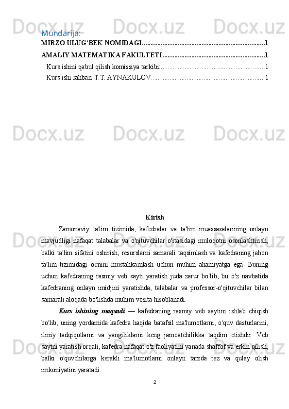 Mundarija:
MIRZO ULUG‘BEK NOMIDAGI ........................................................................ 1
AMALIY MATEMATIKA FAKULTETI ............................................................ 1
Kurs ishini qabul qilish komissiya tarkibi: ............................................................. 1
Kurs ishi rahbari T.T. AYNAKULOV ................................................................... 1
Kirish
Zamonaviy   ta'lim   tizimida,   kafedralar   va   ta'lim   muassasalarining   onlayn
mavjudligi   nafaqat   talabalar   va   o'qituvchilar   o'rtasidagi   muloqotni   osonlashtirish,
balki  ta'lim  sifatini  oshirish, resurslarni  samarali  taqsimlash  va  kafedraning jahon
ta'lim   tizimidagi   o'rnini   mustahkamlash   uchun   muhim   ahamiyatga   ega.   Buning
uchun   kafedraning   rasmiy   veb   sayti   yaratish   juda   zarur   bo'lib,   bu   o'z   navbatida
kafedraning   onlayn   imidjini   yaratishda,   talabalar   va   professor-o'qituvchilar   bilan
samarali aloqada bo'lishda muhim vosita hisoblanadi.
Kurs   ishining   maqsadi   —   kafedraning   rasmiy   veb   saytini   ishlab   chiqish
bo'lib,   uning   yordamida   kafedra   haqida   batafsil   ma'lumotlarni,   o'quv   dasturlarini,
ilmiy   tadqiqotlarni   va   yangiliklarni   keng   jamoatchilikka   taqdim   etishdir.   Veb
saytni yaratish orqali, kafedra nafaqat o'z faoliyatini yanada shaffof va erkin qilish,
balki   o'quvchilarga   kerakli   ma'lumotlarni   onlayn   tarzda   tez   va   qulay   olish
imkoniyatini yaratadi. 
2 