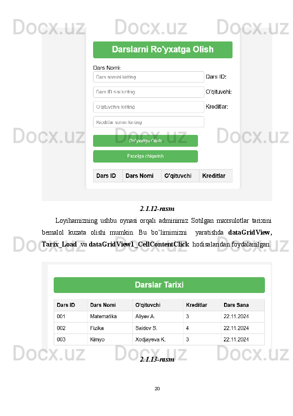 2.1.12-rasm
          Loyihamizning   ushbu   oynasi   orqali   adminimiz   Sotilgan   maxsulotlar   tarixini
bemalol   kuzata   olishi   mumkin.   Bu   bo’limimizni     yaratishda   dataGridView,
Tarix_Load   va  dataGridView1_CellContentClick   hodisalaridan foydalanilgan.
 
2.1.13-rasm
20 