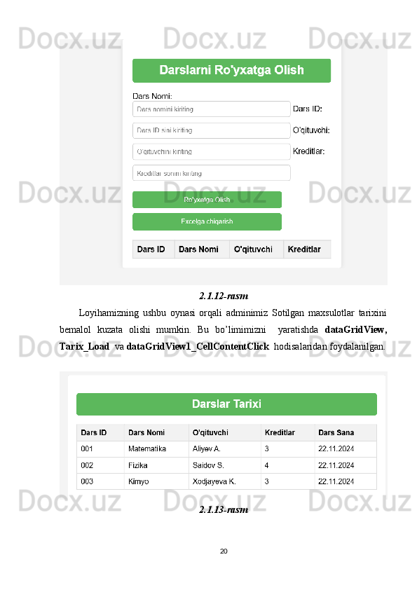 2.1.12-rasm
          Loyihamizning   ushbu   oynasi   orqali   adminimiz   Sotilgan   maxsulotlar   tarixini
bemalol   kuzata   olishi   mumkin.   Bu   bo’limimizni     yaratishda   dataGridView,
Tarix_Load   va  dataGridView1_CellContentClick   hodisalaridan foydalanilgan.
 
2.1.13-rasm
20