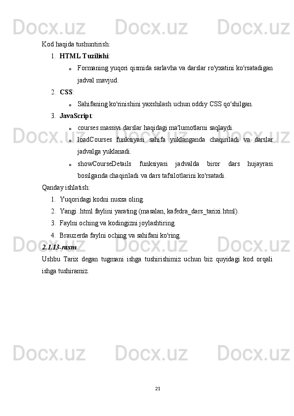 Kod haqida tushuntirish:
1. HTML Tuzilishi :
o Formaning yuqori qismida sarlavha va darslar ro'yxatini ko'rsatadigan
jadval mavjud.
2. CSS :
o Sahifaning ko'rinishini yaxshilash uchun oddiy CSS qo'shilgan.
3. JavaScript :
o courses massivi darslar haqidagi ma'lumotlarni saqlaydi.
o loadCourses   funksiyasi   sahifa   yuklanganda   chaqiriladi   va   darslar
jadvalga yuklanadi.
o showCourseDetails   funksiyasi   jadvalda   biror   dars   hujayrasi
bosilganda chaqiriladi va dars tafsilotlarini ko'rsatadi.
Qanday ishlatish:
1. Yuqoridagi kodni nusxa oling.
2. Yangi .html faylini yarating (masalan, kafedra_dars_tarixi.html).
3. Faylni oching va kodingizni joylashtiring.
4. Brauzerda faylni oching va sahifani ko'ring.
2.1.13-rasm
Ushbu   Tarix   degan   tugmani   ishga   tushirishimiz   uchun   biz   quyidagi   kod   orqali
ishga tushiramiz.
21 