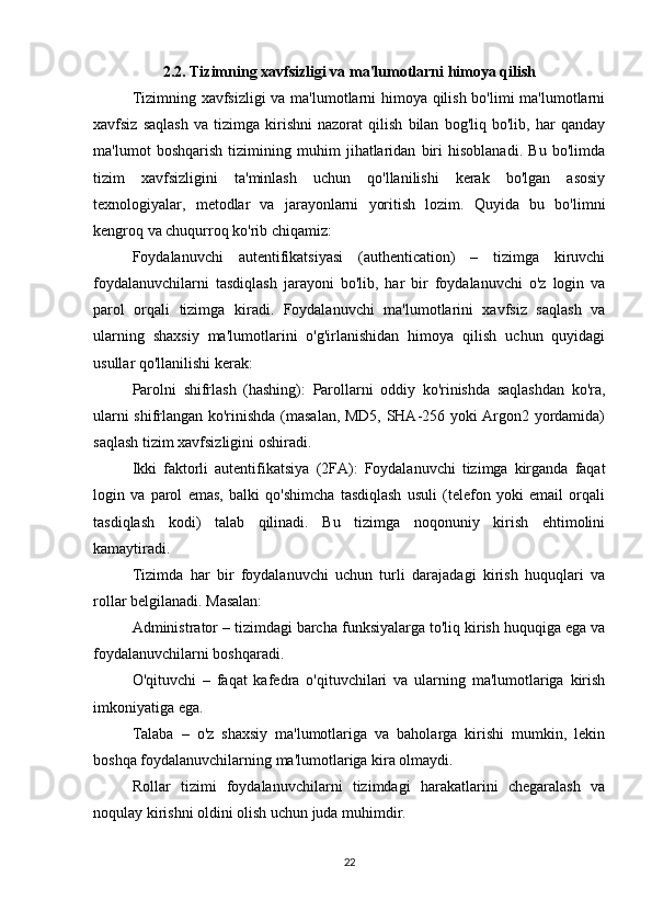 2.2.   Tizimning xavfsizligi va ma'lumotlarni himoya qilish
Tizimning xavfsizligi  va ma'lumotlarni himoya qilish bo'limi ma'lumotlarni
xavfsiz   saqlash   va   tizimga   kirishni   nazorat   qilish   bilan   bog'liq   bo'lib,   har   qanday
ma'lumot   boshqarish   tizimining   muhim   jihatlaridan   biri   hisoblanadi.   Bu   bo'limda
tizim   xavfsizligini   ta'minlash   uchun   qo'llanilishi   kerak   bo'lgan   asosiy
texnologiyalar,   metodlar   va   jarayonlarni   yoritish   lozim.   Quyida   bu   bo'limni
kengroq va chuqurroq ko'rib chiqamiz:
Foydalanuvchi   autentifikatsiyasi   (authentication)   –   tizimga   kiruvchi
foydalanuvchilarni   tasdiqlash   jarayoni   bo'lib,   har   bir   foydalanuvchi   o'z   login   va
parol   orqali   tizimga   kiradi.   Foydalanuvchi   ma'lumotlarini   xavfsiz   saqlash   va
ularning   shaxsiy   ma'lumotlarini   o'g'irlanishidan   himoya   qilish   uchun   quyidagi
usullar qo'llanilishi kerak:
Parolni   shifrlash   (hashing):   Parollarni   oddiy   ko'rinishda   saqlashdan   ko'ra,
ularni shifrlangan ko'rinishda (masalan, MD5, SHA-256 yoki Argon2 yordamida)
saqlash tizim xavfsizligini oshiradi.
Ikki   faktorli   autentifikatsiya   (2FA):   Foydalanuvchi   tizimga   kirganda   faqat
login   va   parol   emas,   balki   qo'shimcha   tasdiqlash   usuli   (telefon   yoki   email   orqali
tasdiqlash   kodi)   talab   qilinadi.   Bu   tizimga   noqonuniy   kirish   ehtimolini
kamaytiradi.
Tizimda   har   bir   foydalanuvchi   uchun   turli   darajadagi   kirish   huquqlari   va
rollar belgilanadi. Masalan:
Administrator – tizimdagi barcha funksiyalarga to'liq kirish huquqiga ega va
foydalanuvchilarni boshqaradi.
O'qituvchi   –   faqat   kafedra   o'qituvchilari   va   ularning   ma'lumotlariga   kirish
imkoniyatiga ega.
Talaba   –   o'z   shaxsiy   ma'lumotlariga   va   baholarga   kirishi   mumkin,   lekin
boshqa foydalanuvchilarning ma'lumotlariga kira olmaydi.
Rollar   tizimi   foydalanuvchilarni   tizimdagi   harakatlarini   chegaralash   va
noqulay kirishni oldini olish uchun juda muhimdir.
22