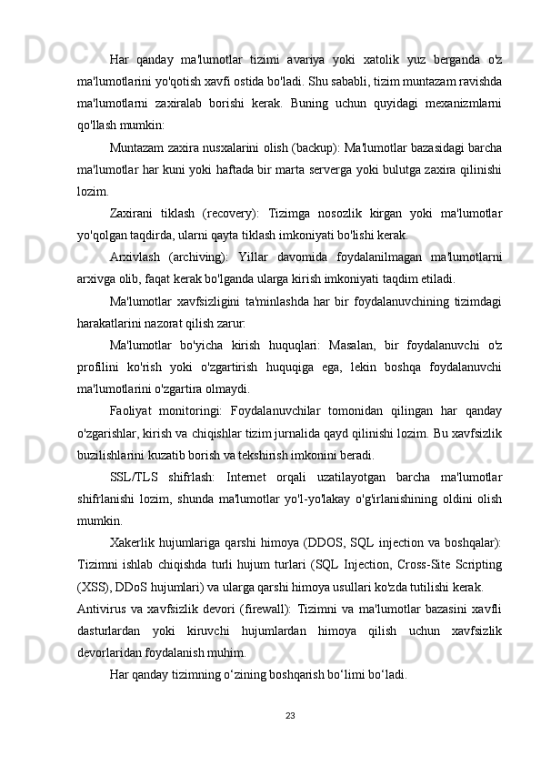 Har   qanday   ma'lumotlar   tizimi   avariya   yoki   xatolik   yuz   berganda   o'z
ma'lumotlarini yo'qotish xavfi ostida bo'ladi. Shu sababli, tizim muntazam ravishda
ma'lumotlarni   zaxiralab   borishi   kerak.   Buning   uchun   quyidagi   mexanizmlarni
qo'llash mumkin:
Muntazam zaxira nusxalarini olish (backup): Ma'lumotlar bazasidagi barcha
ma'lumotlar har kuni yoki haftada bir marta serverga yoki bulutga zaxira qilinishi
lozim.
Zaxirani   tiklash   (recovery):   Tizimga   nosozlik   kirgan   yoki   ma'lumotlar
yo'qolgan taqdirda, ularni qayta tiklash imkoniyati bo'lishi kerak.
Arxivlash   (archiving):   Yillar   davomida   foydalanilmagan   ma'lumotlarni
arxivga olib, faqat kerak bo'lganda ularga kirish imkoniyati taqdim etiladi.
Ma'lumotlar   xavfsizligini   ta'minlashda   har   bir   foydalanuvchining   tizimdagi
harakatlarini nazorat qilish zarur:
Ma'lumotlar   bo'yicha   kirish   huquqlari:   Masalan,   bir   foydalanuvchi   o'z
profilini   ko'rish   yoki   o'zgartirish   huquqiga   ega,   lekin   boshqa   foydalanuvchi
ma'lumotlarini o'zgartira olmaydi.
Faoliyat   monitoringi:   Foydalanuvchilar   tomonidan   qilingan   har   qanday
o'zgarishlar, kirish va chiqishlar tizim jurnalida qayd qilinishi lozim. Bu xavfsizlik
buzilishlarini kuzatib borish va tekshirish imkonini beradi.
SSL/TLS   shifrlash:   Internet   orqali   uzatilayotgan   barcha   ma'lumotlar
shifrlanishi   lozim,   shunda   ma'lumotlar   yo'l-yo'lakay   o'g'irlanishining   oldini   olish
mumkin.
Xakerlik   hujumlariga   qarshi   himoya   (DDOS,   SQL   injection   va   boshqalar):
Tizimni   ishlab   chiqishda   turli   hujum   turlari   (SQL   Injection,   Cross-Site   Scripting
(XSS), DDoS hujumlari) va ularga qarshi himoya usullari ko'zda tutilishi kerak.
Antivirus   va   xavfsizlik   devori   (firewall):   Tizimni   va   ma'lumotlar   bazasini   xavfli
dasturlardan   yoki   kiruvchi   hujumlardan   himoya   qilish   uchun   xavfsizlik
devorlaridan foydalanish muhim.
Har qanday tizimning o‘zining boshqarish bo‘limi bo‘ladi. 
23 