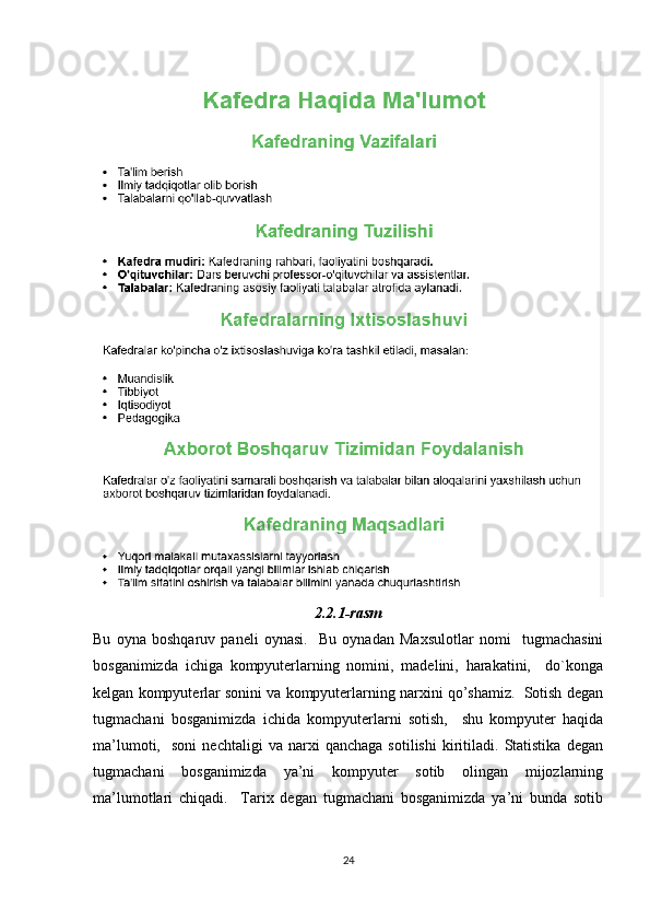 2.2.1-rasm
Bu   oyna   boshqaruv   paneli   oynasi.     Bu   oynadan   Maxsulotlar   nomi     tugmachasini
bosganimizda   ichiga   kompyuterlarning   nomini,   madelini,   harakatini,     do`konga
kelgan kompyuterlar sonini va kompyuterlarning narxini qo’shamiz.  Sotish degan
tugmachani   bosganimizda   ichida   kompyuterlarni   sotish,     shu   kompyuter   haqida
ma’lumoti,     soni   nechtaligi   va  narxi   qanchaga   sotilishi   kiritiladi.   Statistika   degan
tugmachani   bosganimizda   ya’ni   kompyuter   sotib   olingan   mijozlarning
ma’lumotlari   chiqadi.     Tarix   degan   tugmachani   bosganimizda   ya’ni   bunda   sotib
24 