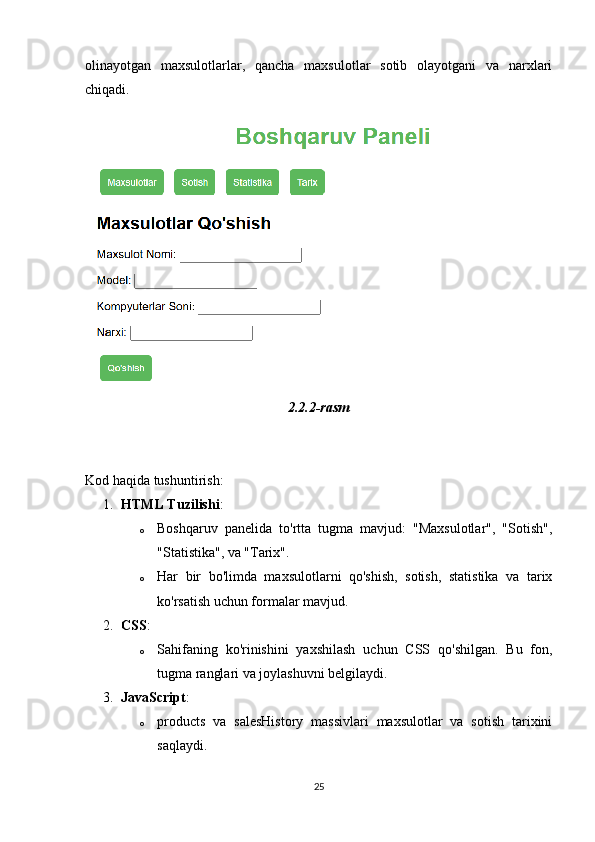 olinayotgan   maxsulotlarlar,   qancha   maxsulotlar   sotib   olayotgani   va   narxlari
chiqadi. 
2.2.2-rasm
Kod haqida tushuntirish:
1. HTML Tuzilishi :
o Boshqaruv   panelida   to'rtta   tugma   mavjud:   "Maxsulotlar",   "Sotish",
"Statistika", va "Tarix".
o Har   bir   bo'limda   maxsulotlarni   qo'shish,   sotish,   statistika   va   tarix
ko'rsatish uchun formalar mavjud.
2. CSS :
o Sahifaning   ko'rinishini   yaxshilash   uchun   CSS   qo'shilgan.   Bu   fon,
tugma ranglari va joylashuvni belgilaydi.
3. JavaScript :
o products   va   salesHistory   massivlari   maxsulotlar   va   sotish   tarixini
saqlaydi.
25 