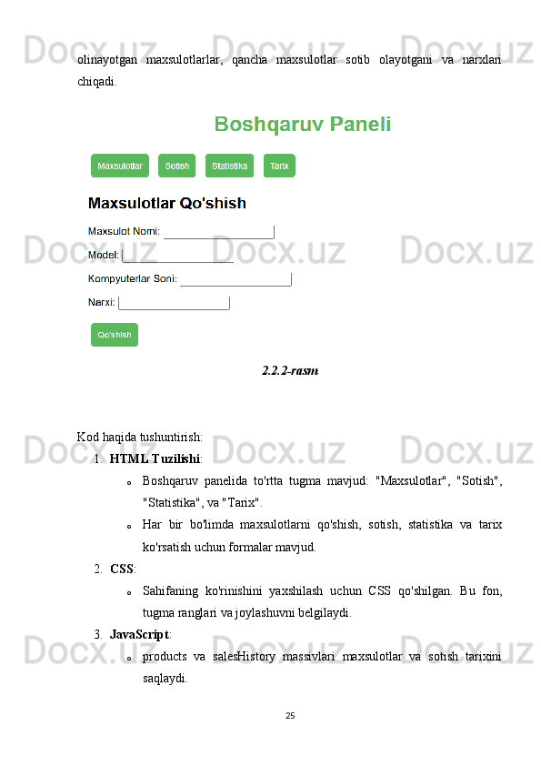 olinayotgan   maxsulotlarlar,   qancha   maxsulotlar   sotib   olayotgani   va   narxlari
chiqadi. 
2.2.2-rasm
Kod haqida tushuntirish:
1. HTML Tuzilishi :
o Boshqaruv   panelida   to'rtta   tugma   mavjud:   "Maxsulotlar",   "Sotish",
"Statistika", va "Tarix".
o Har   bir   bo'limda   maxsulotlarni   qo'shish,   sotish,   statistika   va   tarix
ko'rsatish uchun formalar mavjud.
2. CSS :
o Sahifaning   ko'rinishini   yaxshilash   uchun   CSS   qo'shilgan.   Bu   fon,
tugma ranglari va joylashuvni belgilaydi.
3. JavaScript :
o products   va   salesHistory   massivlari   maxsulotlar   va   sotish   tarixini
saqlaydi.
25