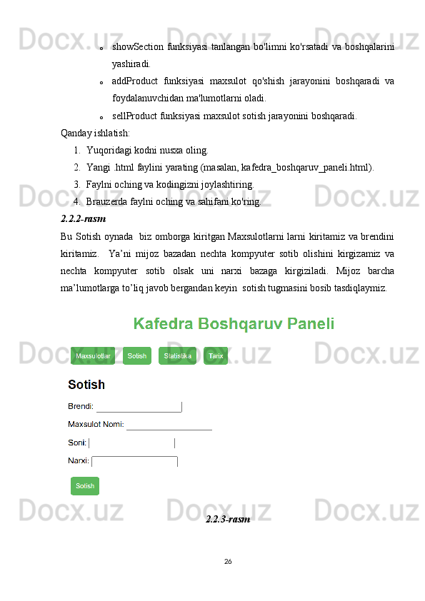 o showSection  funksiyasi   tanlangan  bo'limni  ko'rsatadi  va  boshqalarini
yashiradi.
o addProduct   funksiyasi   maxsulot   qo'shish   jarayonini   boshqaradi   va
foydalanuvchidan ma'lumotlarni oladi.
o sellProduct funksiyasi maxsulot sotish jarayonini boshqaradi.
Qanday ishlatish:
1. Yuqoridagi kodni nusxa oling.
2. Yangi .html faylini yarating (masalan, kafedra_boshqaruv_paneli.html).
3. Faylni oching va kodingizni joylashtiring.
4. Brauzerda faylni oching va sahifani ko'ring.
2.2.2-rasm
Bu Sotish oynada   biz omborga kiritgan Maxsulotlarni larni kiritamiz va brendini
kiritamiz.     Ya’ni   mijoz   bazadan   nechta   kompyuter   sotib   olishini   kirgizamiz   va
nechta   kompyuter   sotib   olsak   uni   narxi   bazaga   kirgiziladi.   Mijoz   barcha
ma’lumotlarga to’liq javob bergandan keyin  sotish tugmasini bosib tasdiqlaymiz.
2.2.3-rasm
26 