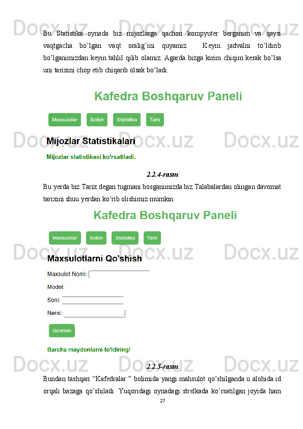 Bu   Statistika   oynada   biz   mijozlarga   qachon   kompyuter   berganim   va   qaysi
vaqtgacha   bo’lgan   vaqt   oralig’ini   quyamiz.     Keyin   jadvalni   to’ldirib
bo’lganimizdan keyin tahlil qilib olamiz. Agarda bizga kirim chiqim kerak bo’lsa
uni tarixini chop etib chiqarib olsak bo’ladi.
2.2.4-rasm
Bu yerda biz Tarix degan tugmani bosganimizda biz Talabalardan olingan davomat
tarixini shuu yerdan ko’rib olishimiz mumkin. 
2.2.5-rasm
Bundan tashqari “Kafedralar ” bolimida yangi mahsulot qo’shilganda u alohida id
orqali   bazaga   qo’shiladi.   Yuqoridagi   oynadagi   strelkada   ko’rsatilgan   joyida   ham
27 