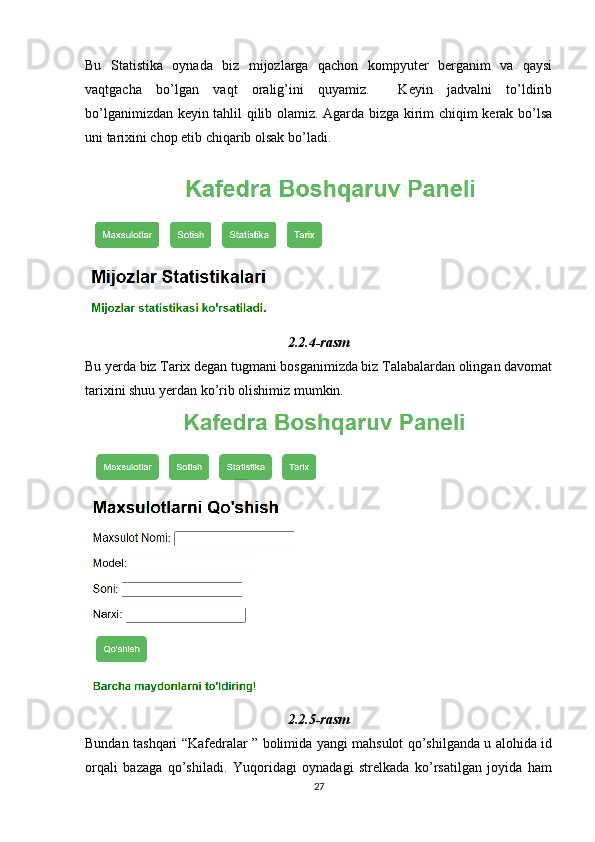 Bu   Statistika   oynada   biz   mijozlarga   qachon   kompyuter   berganim   va   qaysi
vaqtgacha   bo’lgan   vaqt   oralig’ini   quyamiz.     Keyin   jadvalni   to’ldirib
bo’lganimizdan keyin tahlil qilib olamiz. Agarda bizga kirim chiqim kerak bo’lsa
uni tarixini chop etib chiqarib olsak bo’ladi.
2.2.4-rasm
Bu yerda biz Tarix degan tugmani bosganimizda biz Talabalardan olingan davomat
tarixini shuu yerdan ko’rib olishimiz mumkin. 
2.2.5-rasm
Bundan tashqari “Kafedralar ” bolimida yangi mahsulot qo’shilganda u alohida id
orqali   bazaga   qo’shiladi.   Yuqoridagi   oynadagi   strelkada   ko’rsatilgan   joyida   ham
27