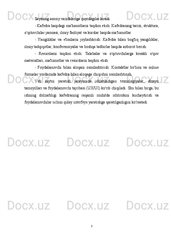 Saytning asosiy vazifalariga quyidagilar kiradi:
- Kafedra haqidagi ma'lumotlarni taqdim etish: Kafedraning tarixi, struktura,
o'qituvchilar jamoasi, ilmiy faoliyat va kurslar haqida ma'lumotlar.
-   Yangiliklar   va   e'lonlarni   joylashtirish:   Kafedra   bilan   bog'liq   yangiliklar,
ilmiy tadqiqotlar, konferensiyalar va boshqa tadbirlar haqida axborot berish.
-   Resurslarni   taqdim   etish:   Talabalar   va   o'qituvchilarga   kerakli   o'quv
materiallari, ma'lumotlar va resurslarni taqdim etish.
-   Foydalanuvchi   bilan   aloqani   osonlashtirish:   Kontaktlar   bo'limi   va   online
formalar yordamida kafedra bilan aloqaga chiqishni osonlashtirish.
Veb   saytni   yaratish   jarayonida   ishlatiladigan   texnologiyalar,   dizayn
tamoyillari va foydalanuvchi tajribasi (UX/UI) ko'rib chiqiladi. Shu bilan birga, bu
ishning   dolzarbligi   kafedraning   raqamli   muhitda   ishtirokini   kuchaytirish   va
foydalanuvchilar uchun qulay interfeys yaratishga qaratilganligini ko'rsatadi.
3 