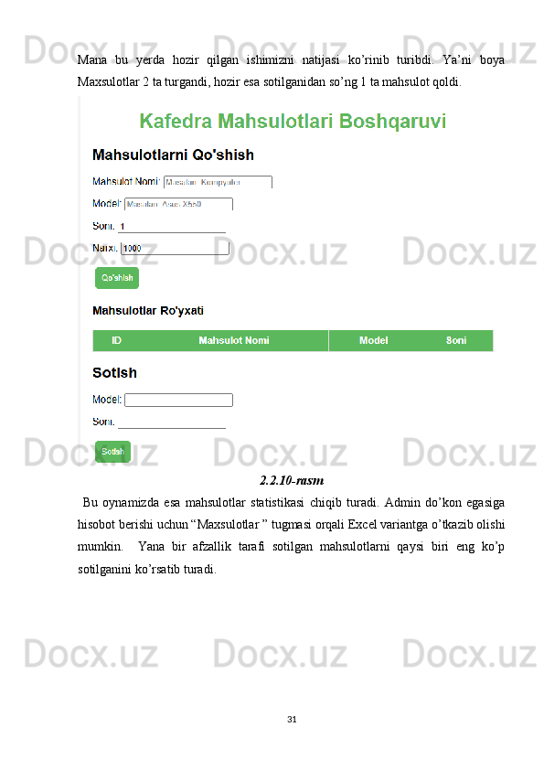 Mana   bu   yerda   hozir   qilgan   ishimizni   natijasi   ko’rinib   turibdi.   Ya’ni   boya
Maxsulotlar 2 ta turgandi, hozir esa sotilganidan so’ng 1 ta mahsulot qoldi.
2.2.10-rasm
  Bu   oynamizda   esa   mahsulotlar   statistikasi   chiqib   turadi.   Admin   do’kon   egasiga
hisobot berishi uchun “Maxsulotlar ” tugmasi orqali Excel variantga o’tkazib olishi
mumkin.     Yana   bir   afzallik   tarafi   sotilgan   mahsulotlarni   qaysi   biri   eng   ko’p
sotilganini ko’rsatib turadi.
31 