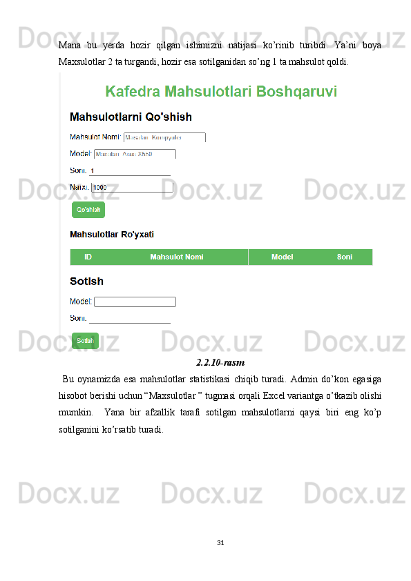Mana   bu   yerda   hozir   qilgan   ishimizni   natijasi   ko’rinib   turibdi.   Ya’ni   boya
Maxsulotlar 2 ta turgandi, hozir esa sotilganidan so’ng 1 ta mahsulot qoldi.
2.2.10-rasm
  Bu   oynamizda   esa   mahsulotlar   statistikasi   chiqib   turadi.   Admin   do’kon   egasiga
hisobot berishi uchun “Maxsulotlar ” tugmasi orqali Excel variantga o’tkazib olishi
mumkin.     Yana   bir   afzallik   tarafi   sotilgan   mahsulotlarni   qaysi   biri   eng   ko’p
sotilganini ko’rsatib turadi.
31